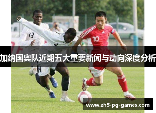 加纳国奥队近期五大重要新闻与动向深度分析