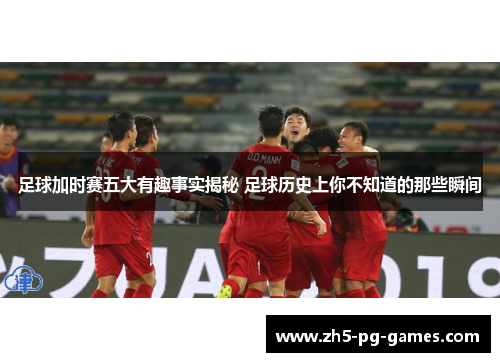 足球加时赛五大有趣事实揭秘 足球历史上你不知道的那些瞬间