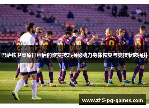 巴萨铁卫高原征程后的恢复技巧揭秘助力身体恢复与竞技状态提升