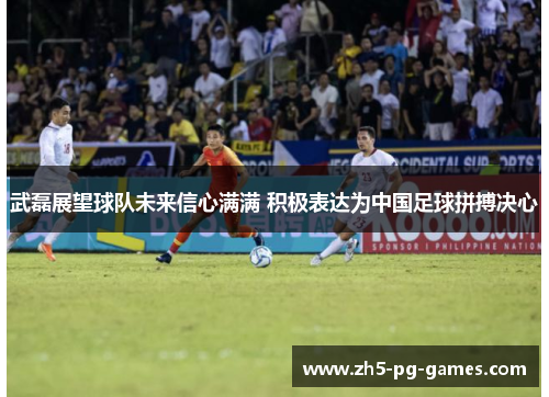 武磊展望球队未来信心满满 积极表达为中国足球拼搏决心