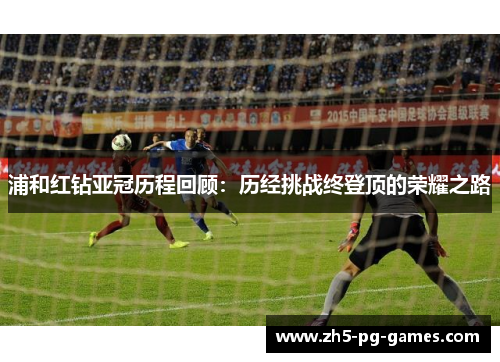 浦和红钻亚冠历程回顾:历经挑战终登顶的荣耀之路 浦和红钻亚冠历程回顾:历经挑战终登顶的荣耀之路