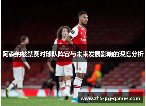 阿森纳被禁赛对球队阵容与未来发展影响的深度分析 阿森纳被禁赛对球队阵容与未来发展影响的深度分析