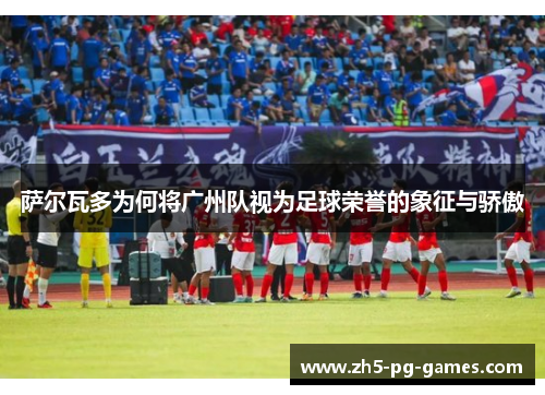 萨尔瓦多为何将广州队视为足球荣誉的象征与骄傲