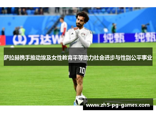 萨拉赫携手推动埃及女性教育平等助力社会进步与性别公平事业