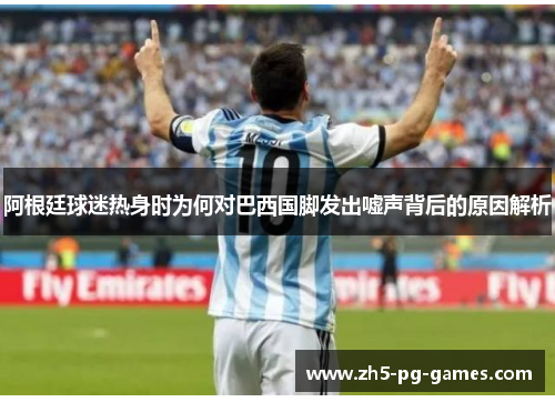 阿根廷球迷热身时为何对巴西国脚发出嘘声背后的原因解析 阿根廷球迷热身时为何对巴西国脚发出嘘声背后的原因解析